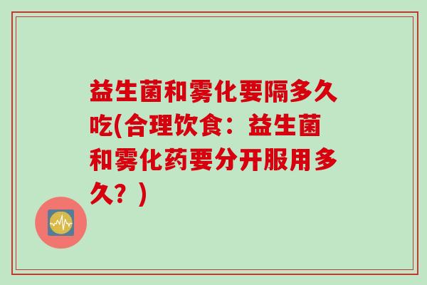 益生菌和雾化要隔多久吃(合理饮食：益生菌和雾化药要分开服用多久？)