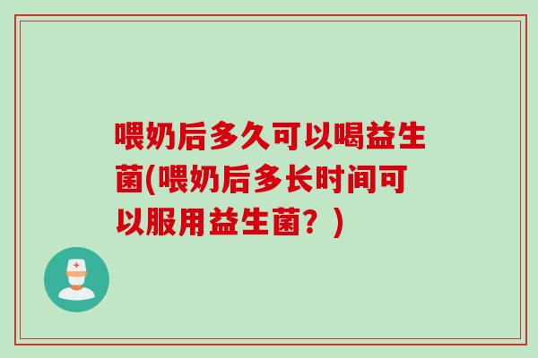 喂奶后多久可以喝益生菌(喂奶后多长时间可以服用益生菌？)