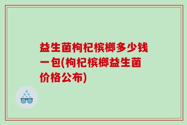 益生菌枸杞槟榔多少钱一包(枸杞槟榔益生菌价格公布)