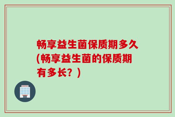 畅享益生菌保质期多久(畅享益生菌的保质期有多长？)