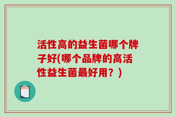 活性高的益生菌哪个牌子好(哪个品牌的高活性益生菌好用?) 活性高的益生菌哪个牌子好(哪个品牌的高活性益生菌好用?)