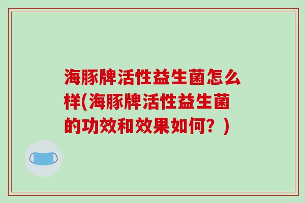 海豚牌活性益生菌怎么样(海豚牌活性益生菌的功效和效果如何？)