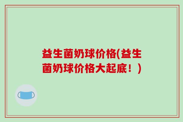 益生菌奶球价格(益生菌奶球价格大起底！)