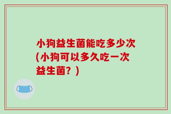 小狗益生菌能吃多少次(小狗可以多久吃一次益生菌?) 小狗益生菌能吃多少次(小狗可以多久吃一次益生菌?)