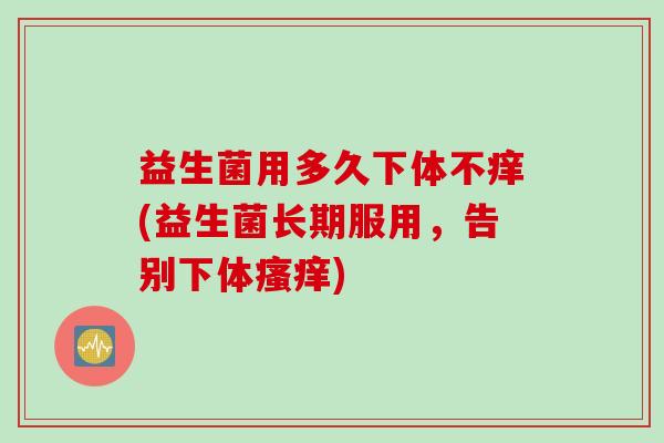 益生菌用多久下体不痒(益生菌长期服用，告别下体瘙痒)