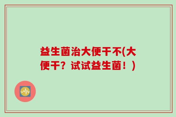 益生菌大便干不(大便干?试试益生菌!) 益生菌大便干不(大便干?试试益生菌!)