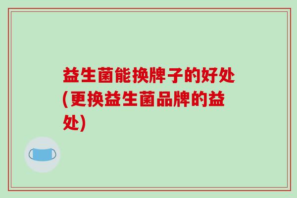 益生菌能换牌子的好处(更换益生菌品牌的益处) 益生菌能换牌子的好处(更换益生菌品牌的益处)