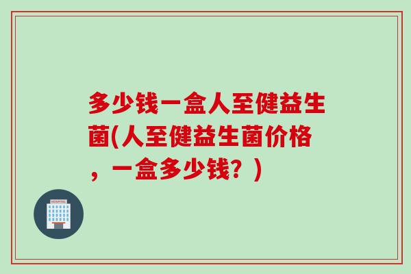多少钱一盒人至健益生菌(人至健益生菌价格,一盒多少钱?) 多少钱一盒人至健益生菌(人至健益生菌价格,一盒多少钱?)