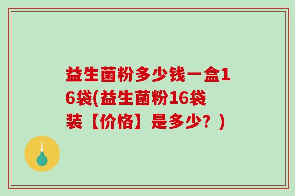 益生菌粉多少钱一盒16袋(益生菌粉16袋装【价格】是多少?) 益生菌粉多少钱一盒16袋(益生菌粉16袋装【价格】是多少?)