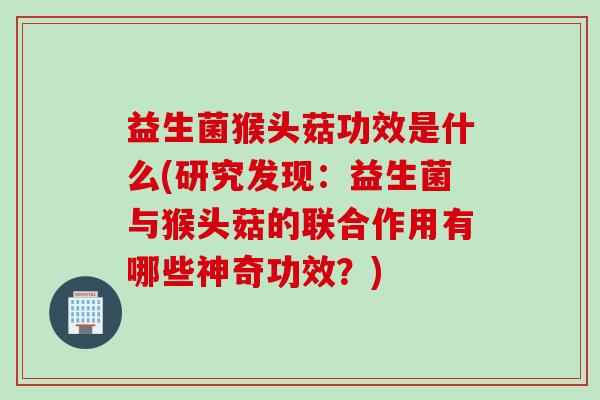 益生菌猴头菇功效是什么(研究发现：益生菌与猴头菇的联合作用有哪些神奇功效？)