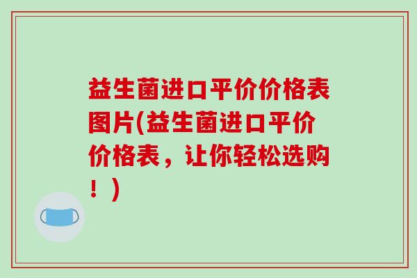 益生菌进口平价价格表图片(益生菌进口平价价格表,让你轻松选购!) 益生菌进口平价价格表图片(益生菌进口平价价格表,让你轻松选购!)