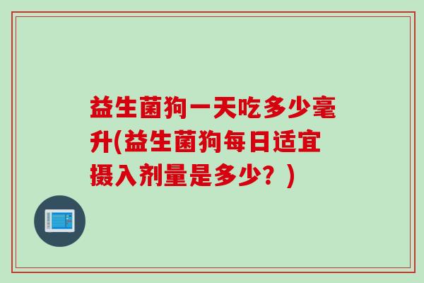 益生菌狗一天吃多少毫升(益生菌狗每日适宜摄入剂量是多少？)