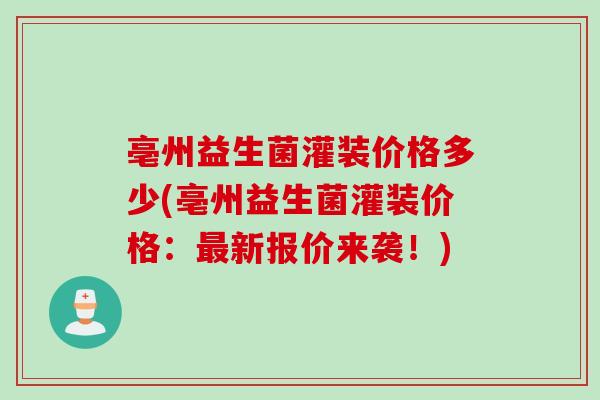 亳州益生菌灌装价格多少(亳州益生菌灌装价格:新报价来袭!) 亳州益生菌灌装价格多少(亳州益生菌灌装价格:新报价来袭!)