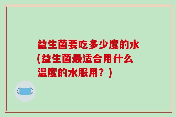 益生菌要吃多少度的水(益生菌最适合用什么温度的水服用？)