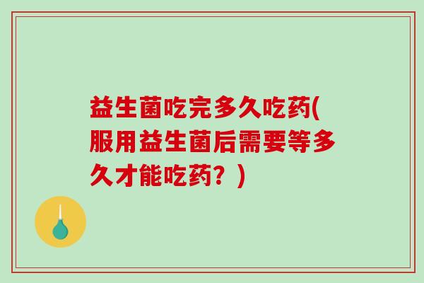 益生菌吃完多久吃药(服用益生菌后需要等多久才能吃药？)