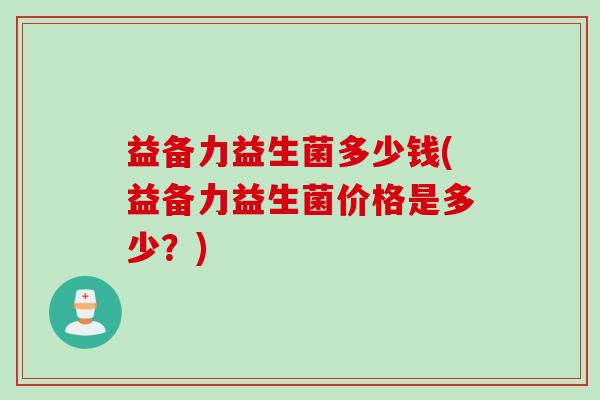 益备力益生菌多少钱(益备力益生菌价格是多少?) 益备力益生菌多少钱(益备力益生菌价格是多少?)