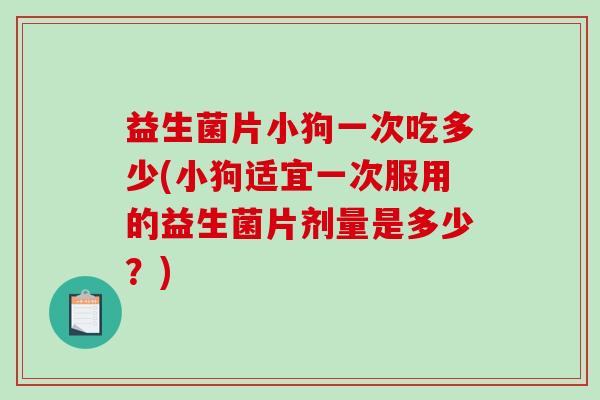 益生菌片小狗一次吃多少(小狗适宜一次服用的益生菌片剂量是多少?) 益生菌片小狗一次吃多少(小狗适宜一次服用的益生菌片剂量是多少?)