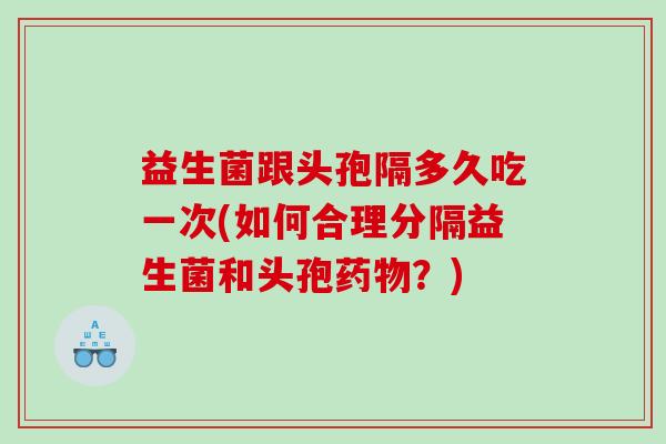 益生菌跟头孢隔多久吃一次(如何合理分隔益生菌和头孢?) 益生菌跟头孢隔多久吃一次(如何合理分隔益生菌和头孢?)