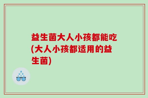 益生菌大人小孩都能吃(大人小孩都适用的益生菌)