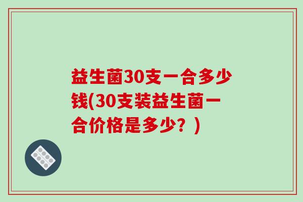 益生菌30支一合多少钱(30支装益生菌一合价格是多少？)