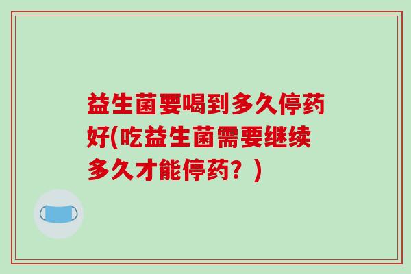 益生菌要喝到多久停药好(吃益生菌需要继续多久才能停药？)