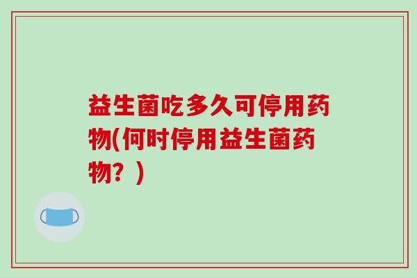益生菌吃多久可停用药物(何时停用益生菌药物？)