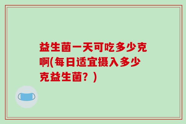 益生菌一天可吃多少克啊(每日适宜摄入多少克益生菌？)