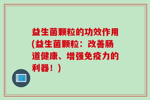 益生菌颗粒的功效作用(益生菌颗粒：改善肠道健康、增强免疫力的利器！)