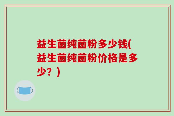 益生菌纯菌粉多少钱(益生菌纯菌粉价格是多少？)