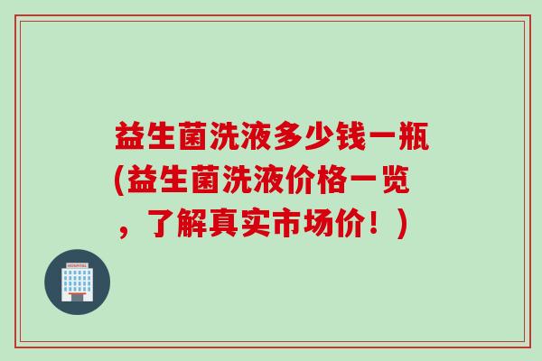 益生菌洗液多少钱一瓶(益生菌洗液价格一览,了解真实市场价!) 益生菌洗液多少钱一瓶(益生菌洗液价格一览,了解真实市场价!)