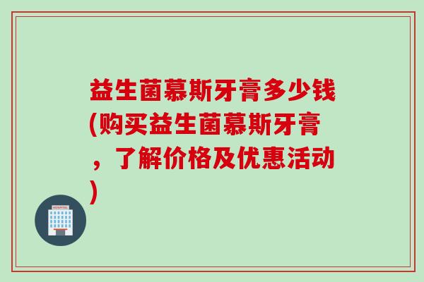 益生菌慕斯牙膏多少钱(购买益生菌慕斯牙膏，了解价格及优惠活动)