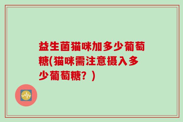 益生菌猫咪加多少葡萄糖(猫咪需注意摄入多少葡萄糖?) 益生菌猫咪加多少葡萄糖(猫咪需注意摄入多少葡萄糖?)