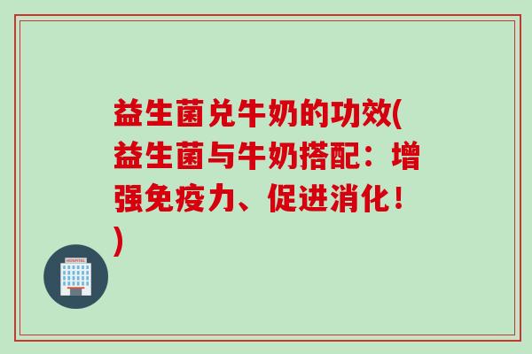 益生菌兑牛奶的功效(益生菌与牛奶搭配：增强免疫力、促进消化！)