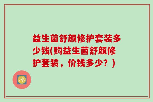 益生菌舒颜修护套装多少钱(购益生菌舒颜修护套装,价钱多少?) 益生菌舒颜修护套装多少钱(购益生菌舒颜修护套装,价钱多少?)