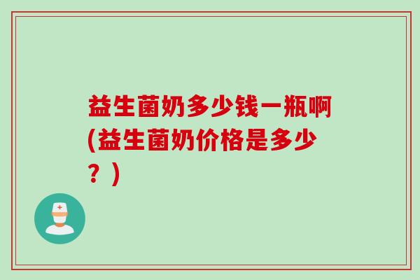 益生菌奶多少钱一瓶啊(益生菌奶价格是多少？)