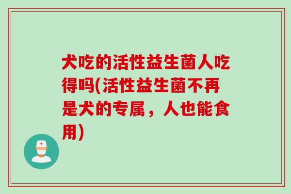 犬吃的活性益生菌人吃得吗(活性益生菌不再是犬的专属，人也能食用)