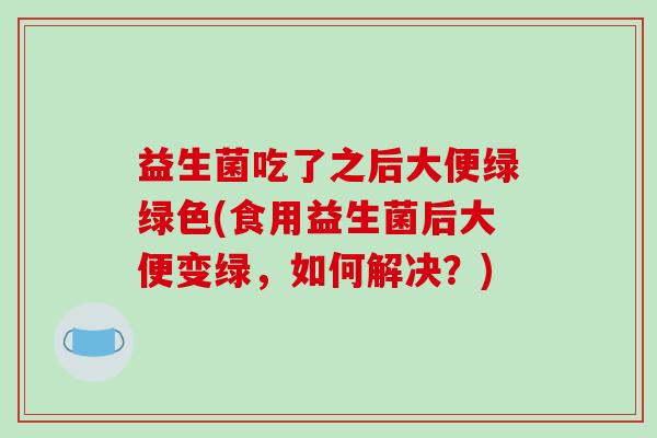 益生菌吃了之后大便绿绿色(食用益生菌后大便变绿,如何解决?) 益生菌吃了之后大便绿绿色(食用益生菌后大便变绿,如何解决?)