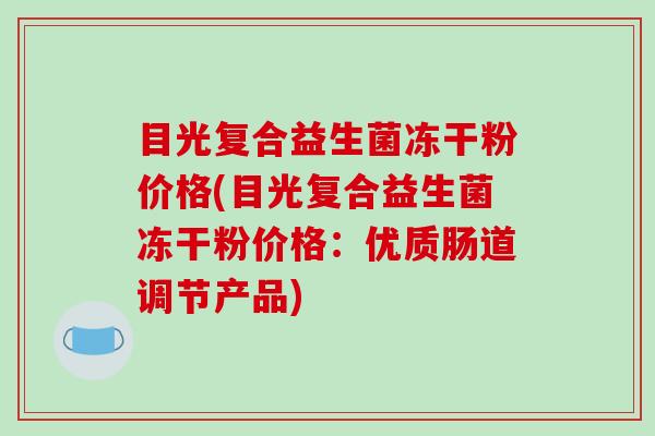 目光复合益生菌冻干粉价格(目光复合益生菌冻干粉价格：优质肠道调节产品)