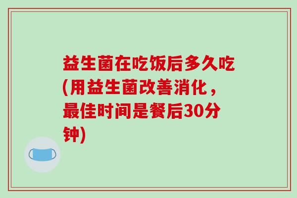 益生菌在吃饭后多久吃(用益生菌改善消化，最佳时间是餐后30分钟)