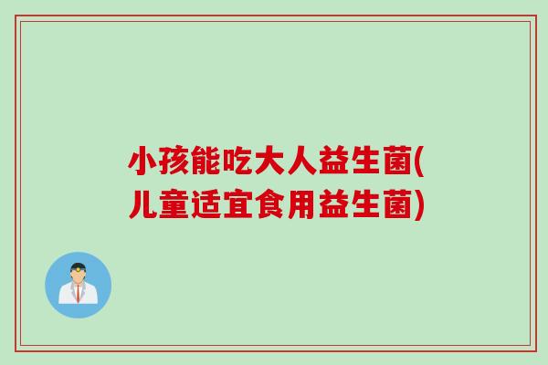 小孩能吃大人益生菌(儿童适宜食用益生菌)