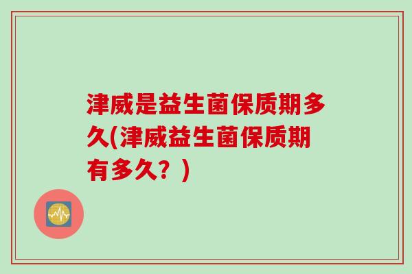 津威是益生菌保质期多久(津威益生菌保质期有多久？)