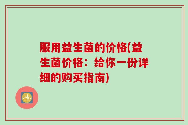 服用益生菌的价格(益生菌价格：给你一份详细的购买指南)
