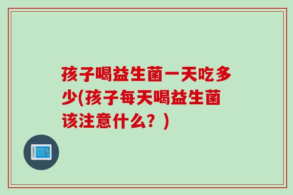 孩子喝益生菌一天吃多少(孩子每天喝益生菌该注意什么？)