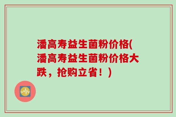 潘高寿益生菌粉价格(潘高寿益生菌粉价格大跌，抢购立省！)