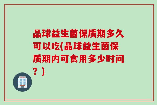 晶球益生菌保质期多久可以吃(晶球益生菌保质期内可食用多少时间？)