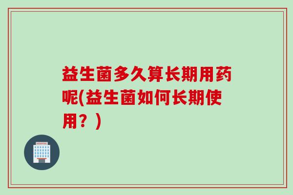 益生菌多久算长期用药呢(益生菌如何长期使用？)