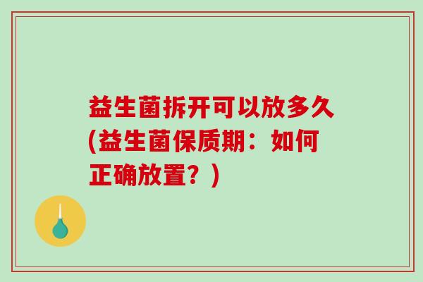 益生菌拆开可以放多久(益生菌保质期：如何正确放置？)