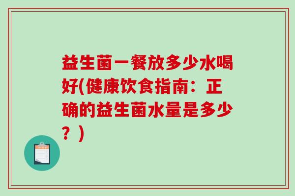 益生菌一餐放多少水喝好(健康饮食指南：正确的益生菌水量是多少？)