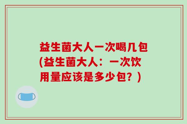 益生菌大人一次喝几包(益生菌大人：一次饮用量应该是多少包？)