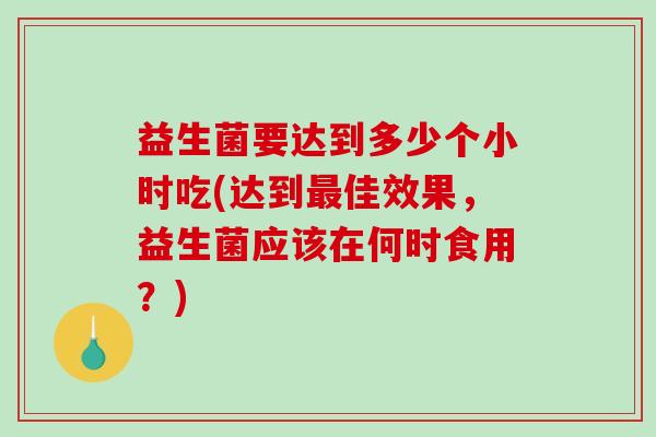 益生菌要达到多少个小时吃(达到佳效果，益生菌应该在何时食用？)